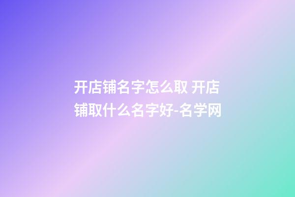 开店铺名字怎么取 开店铺取什么名字好-名学网-第1张-店铺起名-玄机派